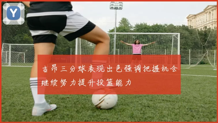 吉昂三分球表现出色强调把握机会继续努力提升投篮能力