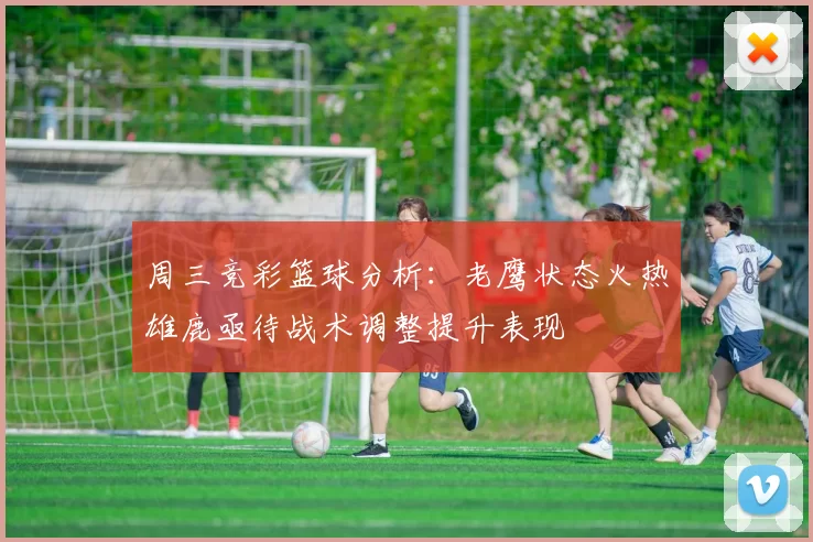 周三竞彩篮球分析：老鹰状态火热雄鹿亟待战术调整提升表现