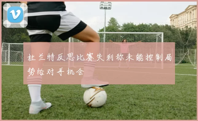 杜兰特反思比赛失利称未能控制局势给对手机会
