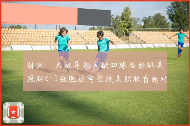 孙兴慜大放异彩贡献四球洛杉矶美冠杯6-1狂胜迈阿密迎美职联首轮对决