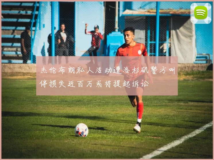 杰伦布朗私人活动遭洛杉矶警方叫停损失近百万或将提起诉讼
