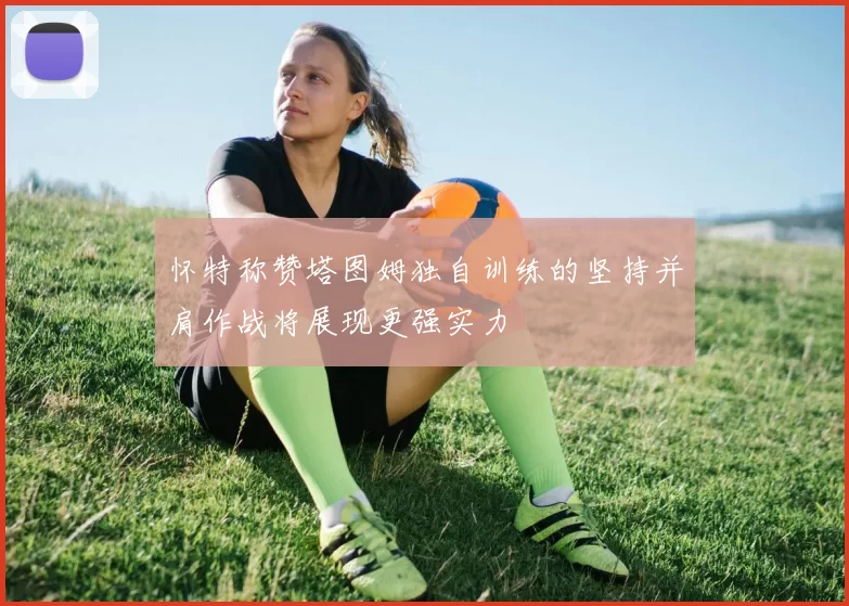 怀特称赞塔图姆独自训练的坚持并肩作战将展现更强实力