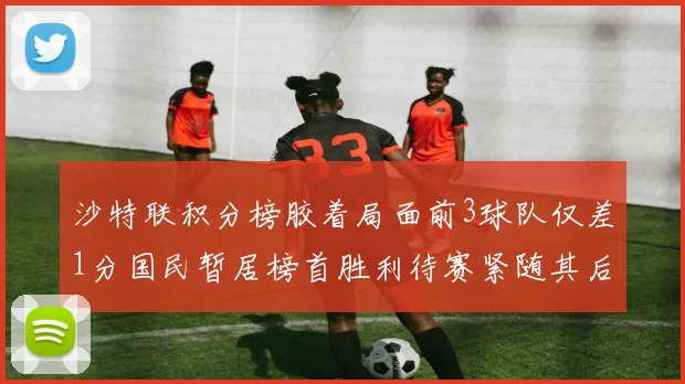 沙特联积分榜胶着局面前3球队仅差1分国民暂居榜首胜利待赛紧随其后