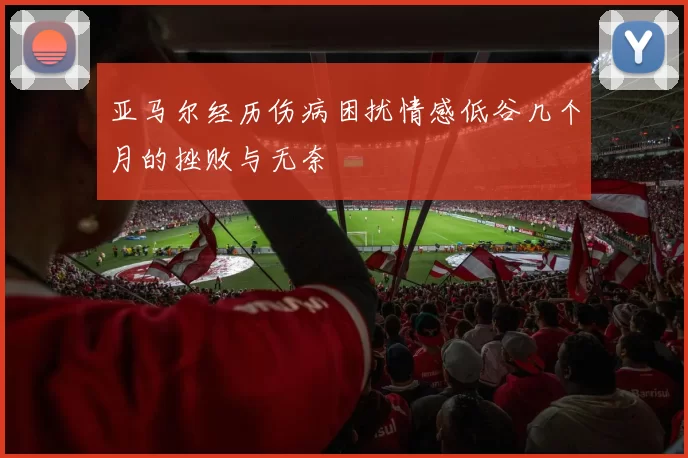 亚马尔经历伤病困扰情感低谷几个月的挫败与无奈