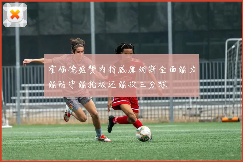 霍福德盛赞内特威廉姆斯全面能力能防守能抢板还能投三分球