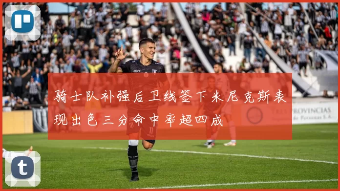 骑士队补强后卫线签下米尼克斯表现出色三分命中率超四成