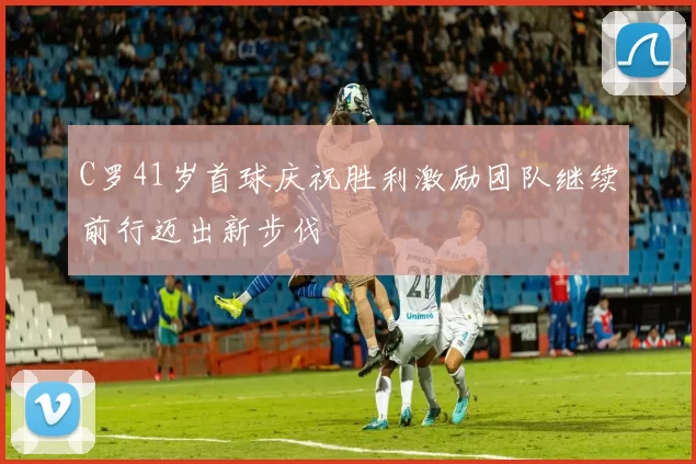 C罗41岁首球庆祝胜利激励团队继续前行迈出新步伐