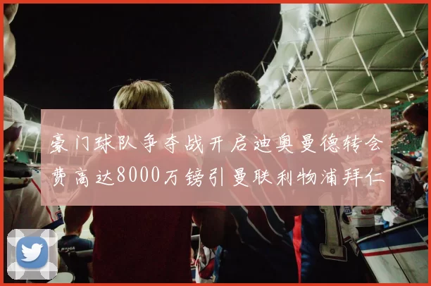 豪门球队争夺战开启迪奥曼德转会费高达8000万镑引曼联利物浦拜仁关注