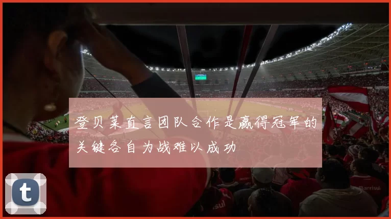 登贝莱直言团队合作是赢得冠军的关键各自为战难以成功