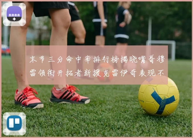 末节三分命中率排行榜揭晓嘴哥穆雷领衔开拓者新援克雷伊奇表现不俗