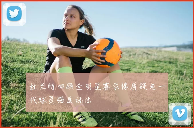 杜兰特回顾全明星赛录像质疑老一代球员强度说法