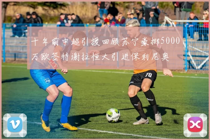 十年前中超引援回顾苏宁豪掷5000万欧签特谢拉恒大引进保利尼奥