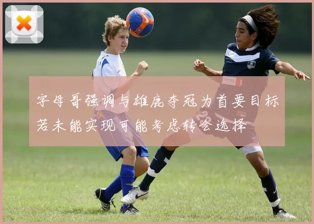 字母哥强调与雄鹿夺冠为首要目标若未能实现可能考虑转会选择