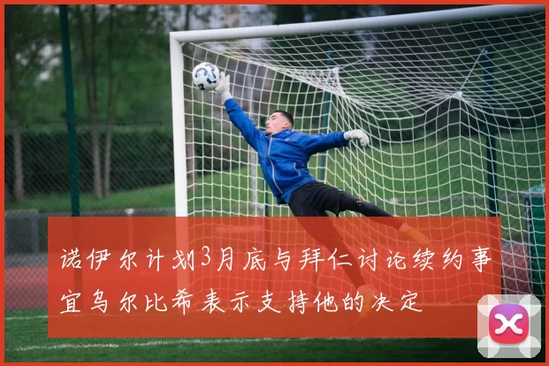 诺伊尔计划3月底与拜仁讨论续约事宜乌尔比希表示支持他的决定
