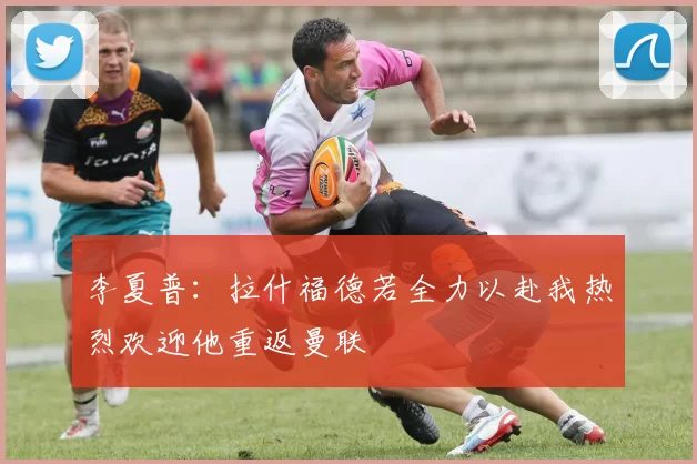 李夏普：拉什福德若全力以赴我热烈欢迎他重返曼联