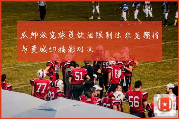 瓜帅放宽球员饮酒限制法尔克期待与曼城的精彩对决