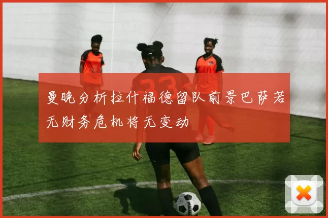 曼晚分析拉什福德留队前景巴萨若无财务危机将无变动