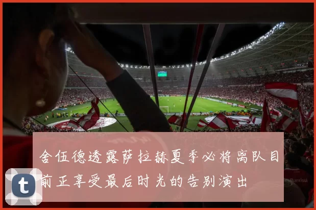 舍伍德透露萨拉赫夏季必将离队目前正享受最后时光的告别演出