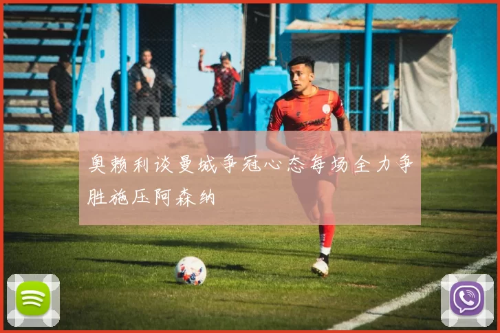 奥赖利谈曼城争冠心态每场全力争胜施压阿森纳