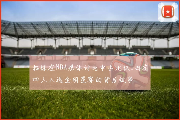 拓媒在NBA媒体讨论中占比仅1却有四人入选全明星赛的背后故事