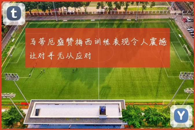马蒂厄盛赞梅西训练表现令人震撼让对手无从应对