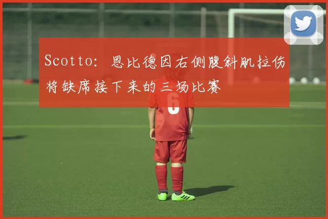 Scotto：恩比德因右侧腹斜肌拉伤将缺席接下来的三场比赛