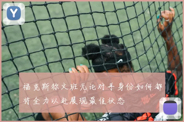 福克斯称文班无论对手身份如何都将全力以赴展现最佳状态